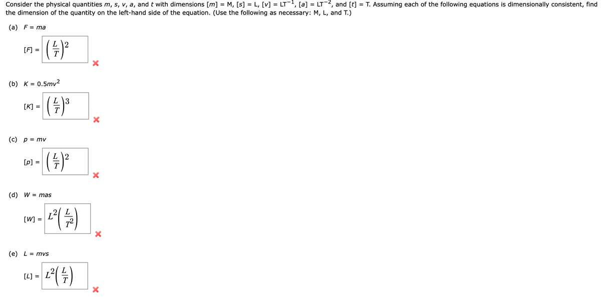 Consider the physical quantities m, s, v, a, and t with dimensions [m] = M, [s] = L, [v] = LT−¹, [a] = LT-², and [t]
the dimension of the quantity on the left-hand side of the equation. (Use the following as necessary: M, L, and T.)
(a) F = ma
[F]
- (+/-)²³
=
(b) K = 0.5mv²
3
- ( +/- ) ³
Т
[K] =
(c) p = mv
[p] =
=
(+/-)²
(d) W = mas
[W] =
=
¹² (4)
(e) L = mvs
1² ( 14/7)
[4] = L
X
X
X
=
T. Assuming each of the following equations is dimensionally consistent, find