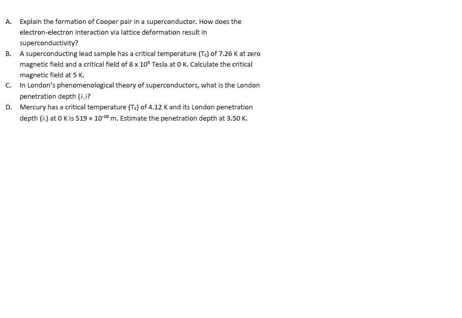 A. Explain the formation of Cooper pair in a superconductor. How does the
electron-electron interaction via lattice deformation result in
superconductivity?
B. A superconducting lead sample has a critical temperature (Tc) of 7.26 K at zero
magnetic field and a critical field of 8 x 105 Tesla at 0 K. Calculate the critical
magnetic field at 5 K.
C. In London's phenomenological theory of superconductors, what is the London
penetration depth (2.)?
D. Mercury has a critical temperature (Tc) of 4.12 K and its London penetration
depth (2) at 0 Kis 519 x 10-10 m. Estimate the penetration depth at 3.50 K.