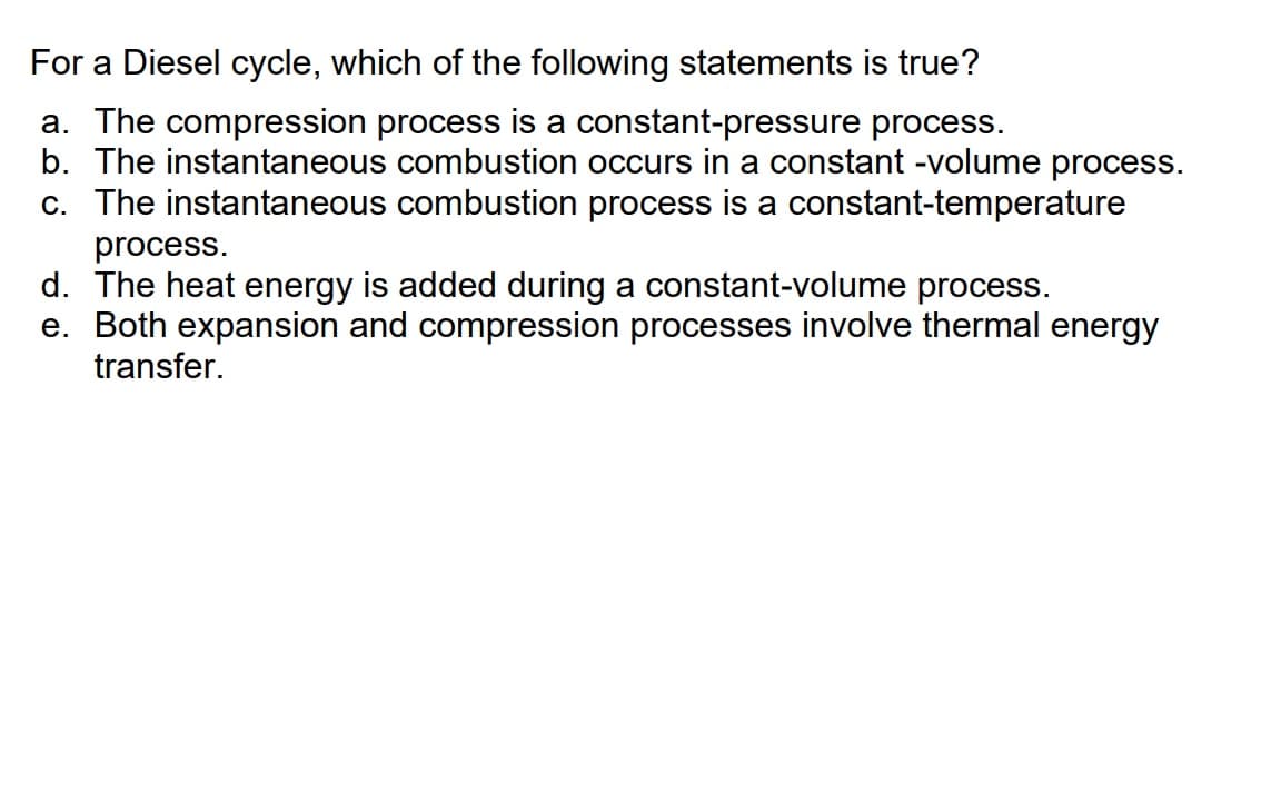 For a Diesel cycle, which of the following statements is true?
a. The compression process is a constant-pressure process.
b. The instantaneous combustion occurs in a constant -volume process.
c. The instantaneous combustion process is a constant-temperature
process.
d. The heat energy is added during a constant-volume process.
e. Both expansion and compression processes involve thermal energy
transfer.