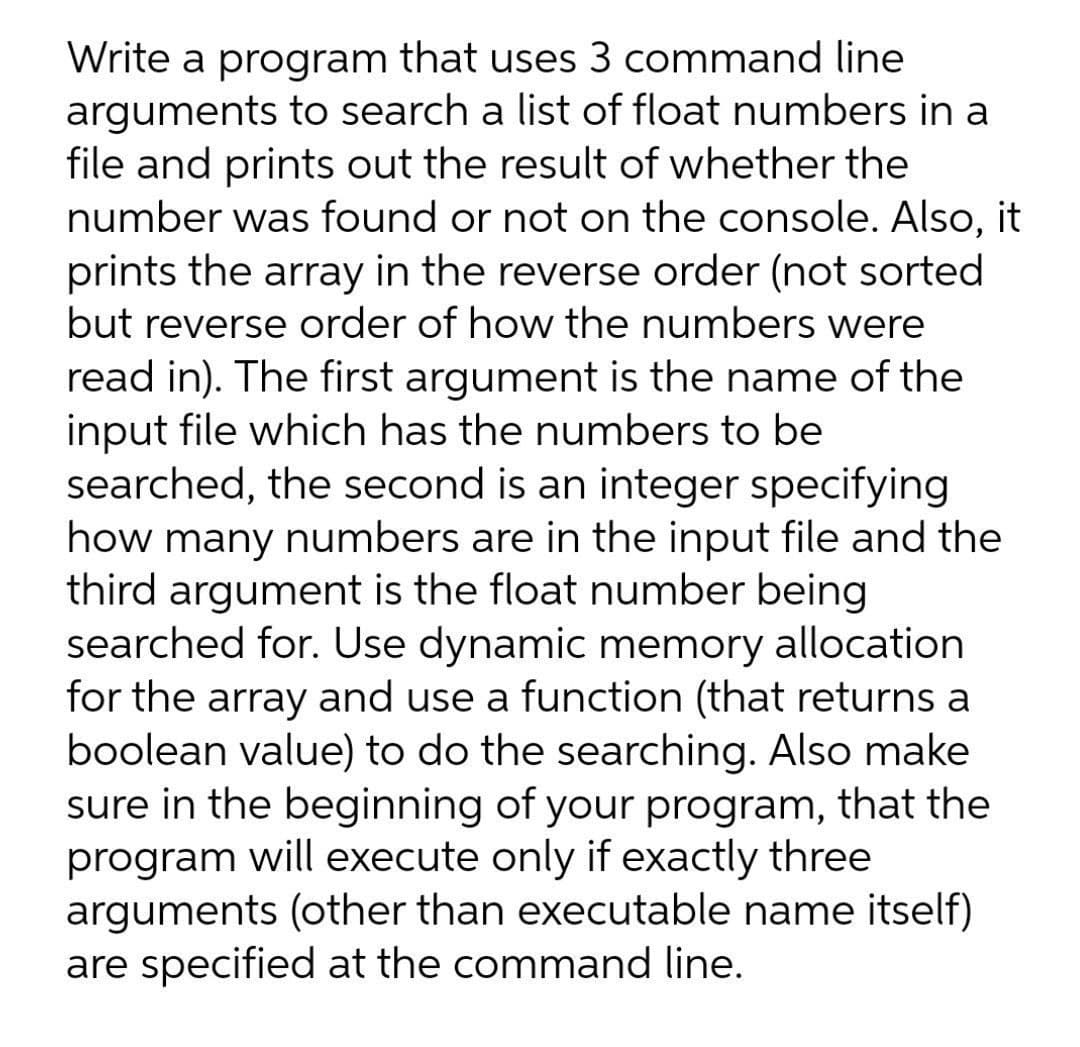 Write a program that uses 3 command line
arguments to search a list of float numbers in a
file and prints out the result of whether the
number was found or not on the console. Also, it
prints the array in the reverse order (not sorted
but reverse order of how the numbers were
read in). The first argument is the name of the
input file which has the numbers to be
searched, the second is an integer specifying
how many numbers are in the input file and the
third argument is the float number being
searched for. Use dynamic memory allocation
for the array and use a function (that returns a
boolean value) to do the searching. Also make
sure in the beginning of your program, that the
program will execute only if exactly three
arguments (other than executable name itself)
are specified at the command line.
