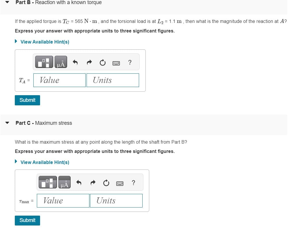 Part B - Reaction with a known torque
If the applied torque is Tc = 565 Nm, and the torsional load is at L₂ = 1.1 m, then what is the magnitude of the reaction at A?
Express your answer with appropriate units to three significant figures.
► View Available Hint(s)
TA =
Submit
O
Part C-Maximum stress
Tmax=
Value
Submit
What is the maximum stress at any point along the length of the shaft from Part B?
Express your answer with appropriate units to three significant figures.
► View Available Hint(s)
μA
Units
Value
?
Units
?