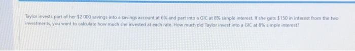 Taylor invests part of her $2 000 savings into a savings account at 6% and part into a GIC at 8% simple interest. If she gets $150 in interest from the two
investments, you want to calculate how much she invested at each rate. How much did Taylor invest into a GIC at 8% simple interest?
