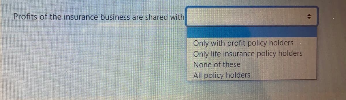 Profits of the insurance business are shared with
Only with profit policy holders
Only life insurance policy holders
None of these
All policy holders
