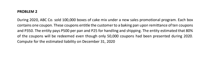 PROBLEM 2
During 2020, ABC Co. sold 100,000 boxes of cake mix under a new sales promotional program. Each box
contains one coupon. These coupons entitle the customer to a baking pan upon remittance of ten coupons
and P350. The entity pays P500 per pan and P25 for handling and shipping. The entity estimated that 80%
of the coupons will be redeemed even though only 50,000 coupons had been presented during 2020.
Compute for the estimated liability on December 31, 2020