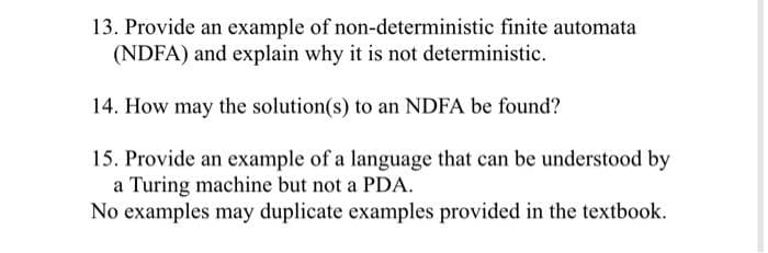 13. Provide an example of non-deterministic finite automata
(NDFA) and explain why it is not deterministic.
14. How may the solution(s) to an NDFA be found?
15. Provide an example of a language that can be understood by
a Turing machine but not a PDA.
No examples may duplicate examples provided in the textbook.
