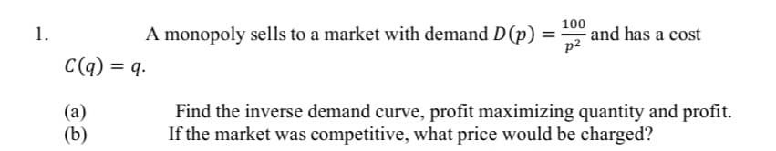 1.
A monopoly sells to a market with demand D (p)
=
C(q) = q.
(a)
(b)
100
p²
and has a cost
Find the inverse demand curve, profit maximizing quantity and profit.
If the market was competitive, what price would be charged?