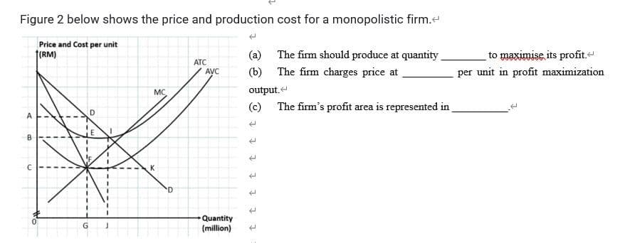 Figure 2 below shows the price and production cost for a monopolistic firm.
Price and cost per unit
(RM)
A
B
G
D
E
J
MC
D
ATC
AVC
Quantity
(million)
(a)
(b) The firm charges price at
output.
(c) The firm's profit area is represented in
t
t
The firm should produce at quantity
c t t t t
to maximise its profit.
per unit in profit maximization