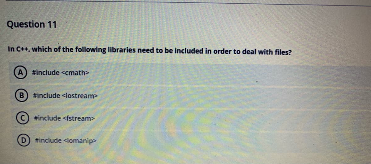 Question 11
In C++, which of the following libraries need to be included in order to deal with files?
A) #include <cmath>
B) #include <iostream>
(C) #include <fstream>
D) #include <iomanip>
