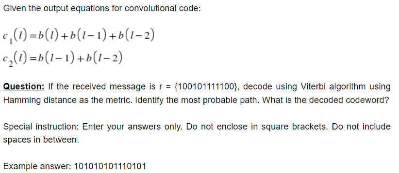 Given the output equations for convolutional code:
c,(1) =b(1) +b(1– 1) + b (1– 2)
c,(1) =b(1–1) + b(1– 2)
Question: If the received message is r = {100101111100}, decode using Viterbi algorithm using
Hamming distance as the metric. Identify the most probable path. What is the decoded codeword?
Special instruction: Enter your answers only. Do not enclose in square brackets. Do not include
spaces in between.
Example answer: 101010101110101
