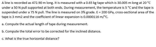 A line is recorded as 472.90 m long. It is measured with a 0.65 kg tape which is 30.005 m long at 20 °C
under a 50 N pull supported at both ends. During measurement, the temperature is 5 °C and the tape is
suspended under a 75 N pull. The line is measured on 3% grade. E = 200 GPa, cross-sectional area of the
tape is 3 mm2 and the coefficient of linear expansion is 0.0000116 m/°C.
a. Compute the actual length of tape during measurement.
b. Compute the total error to be corrected for the inclined distance.
c. What is the true horizontal distance?
