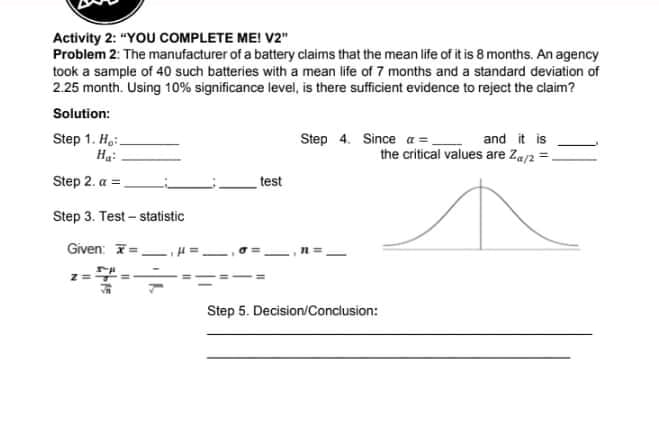 Activity 2: "YOU COMPLETE MEI V2"
Problem 2: The manufacturer of a battery claims that the mean life of it is 8 months. An agency
took a sample of 40 such batteries with a mean life of 7 months and a standard deviation of
2.25 month. Using 10% significance level, is there sufficient evidence to reject the claim?
Solution:
Step 1. Hai.
Ha:
Step 4. Since a =,
and it is
the critical values are Za/2 =.
Step 2. a =
test
Step 3. Test – statistic
Given: T=.
Step 5. Decision/Conclusion:
