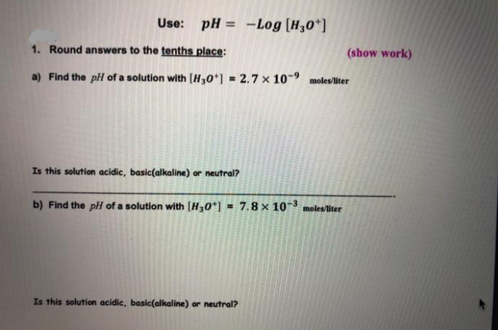 Use: pH = -Log [H30*]
%3D
1. Round answers to the tenths place:
(show work)
a) Find the pH of a solution with [H30*] = 2.7 x 10-9
moles/liter
Is this solution acidic, basic(alkaline) or neutral?
b) Find the pH of a solution with [H30*] = 7.8 × 10~³ moles/liter
Is this solution acidic, basic(alkaline) or neutral?
