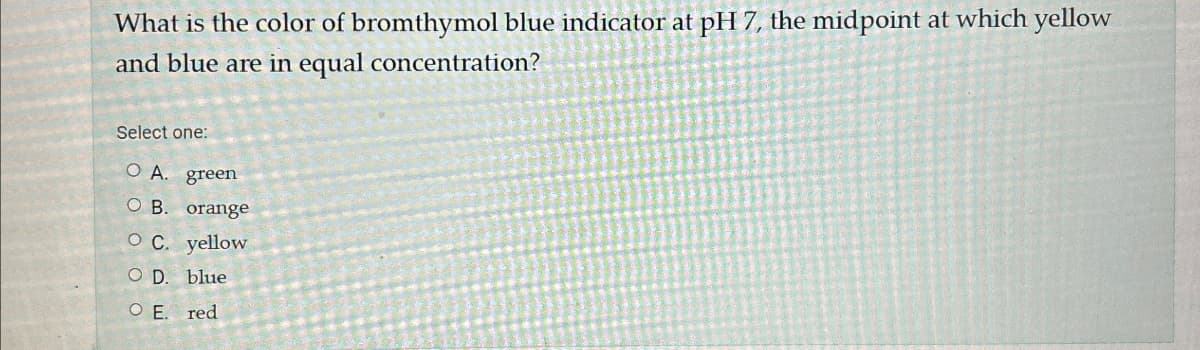 What is the color of bromthymol blue indicator at pH 7, the midpoint at which yellow
and blue are in equal concentration?
Select one:
O A. green
O B. orange
OC. yellow
O D. blue
O E. red