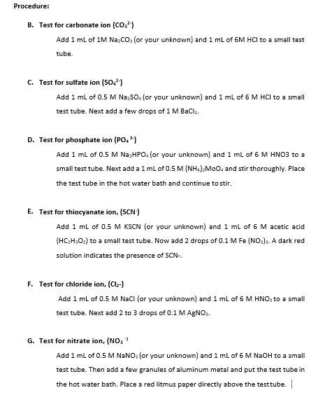 Procedure:
B. Test for carbonate ion (CO,?)
Add 1 ml of 1M Na,CO: (or your unknown) and1 ml of 6M HCI to a small test
tube.
C. Test for sulfate ion (SO,)
Add 1 ml of 0.5 M Na,SO. (or your unknown) and 1 ml of 6 M HCI to a small
test tube. Next add a few drops of 1 M Baclı.
D. Test for phosphate ion (PO, *)
Add 1 ml of 0.5 M Na;HPO. (or your unknown) and 1 ml of 6 M HNO3 to a
small test tube. Next add a 1 ml of 0.5 M (NH4),MoO, and stir thoroughly. Place
the test tube in the hot water bath and continue to stir.
E. Test for thiocyanate ion, (SCN)
Add 1 ml of 0.5 M KSCN (or your unknown) and 1 ml of 6 M acetic acid
(HC,H;O2) to a small test tube. Now add 2 drops of 0.1 M Fe (NO:)3. A dark red
solution indicates the presence of SCN-.
F. Test for chloride ion, (Cl-)
Add 1 ml of 0.5 M NaCI (or your unknown) and 1 ml of 6 M HNO; to a small
test tube. Next add 2 to 3 drops of 0.1 M AGNO:.
G. Test for nitrate ion, (NO, )
Add 1 ml of 0.5 M NANO: (or your unknown) and 1 ml of 6 M N2OH to a small
test tube. Then add a few granules of aluminum metal and put the test tube in
the hot water bath. Place a red litmus paper directly above the testtube.
