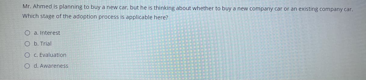 Mr. Ahmed is planning to buy a new car, but he is thinking about whether to buy a new company car or an existing company car.
Which stage of the adoption process is applicable here?
O a. Interest
O b. Trial
O C. Evaluation
O d. Awareness
