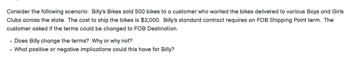 Consider the following scenario: Billy's Bikes sold 500 bikes to a customer who wanted the bikes delivered to various Boys and Girls
Clubs across the state. The cost to ship the bikes is $2,000. Billy's standard contract requires an FOB Shipping Point term. The
customer asked if the terms could be changed to FOB Destination.
• Does Billy change the terms? Why or why not?
• What positive or negative implications could this have for Billy?
