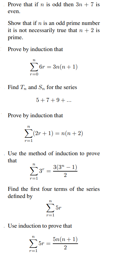 Prove that if n is odd then 3n + 7 is
even.
Show that if n is an odd prime number
it is not necessarily true that n + 2 is
prime.
Prove by induction that
n
Σ6r= 3n(n+1)
r=0
Find Tn and Sn for the series
5+7+9+...
Prove by induction that
n
(2r +1) = n(n + 2)
. Use the method of induction to prove
that
n
3" =
Find the first four terms of the series
defined by
n
r=1
n
3(3¹ - 1)
2
r=1
. Use induction to prove that
5n(n+1)
2
5r=
5r