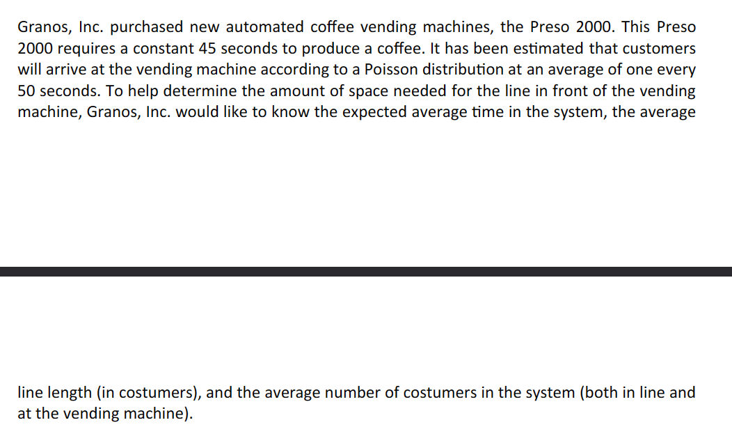 Granos, Inc. purchased new automated coffee vending machines, the Preso 2000. This Preso
2000 requires a constant 45 seconds to produce a coffee. It has been estimated that customers
will arrive at the vending machine according to a Poisson distribution at an average of one every
50 seconds. To help determine the amount of space needed for the line in front of the vending
machine, Granos, Inc. would like to know the expected average time in the system, the average
line length (in costumers), and the average number of costumers in the system (both in line and
at the vending machine).