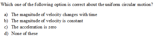 Which one of the following option is correct about the uniform circular motion?
a) The magnitude of velocity changes with time
b) The magnitude of velocity is constant
c) The acceleration is zero
d) None of these
