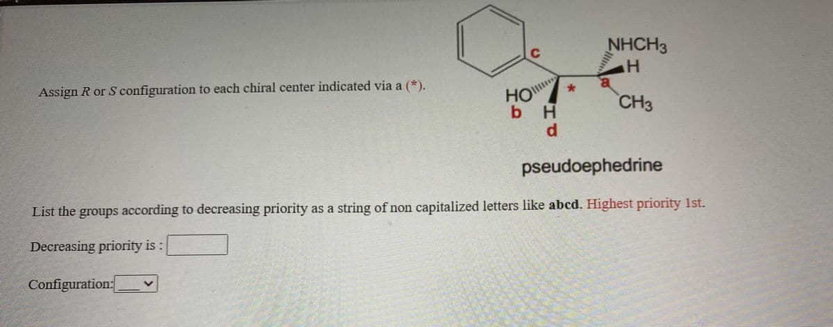 NHCH3
Assign R or S configuration to each chiral center indicated via a (*).
HO
bH
d.
CH3
pseudoephedrine
List the groups according to decreasing priority as a string of non capitalized letters like abcd. Highest priority 1st.
Decreasing priority is :
Configuration:
