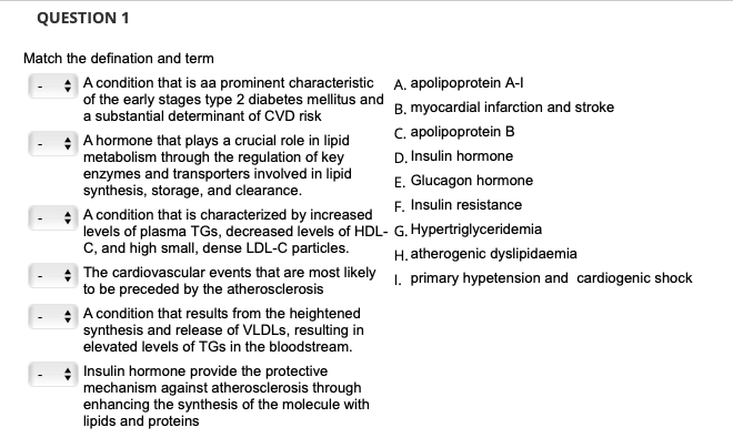 QUESTION 1
Match the defination and term
* A condition that is aa prominent characteristic
of the early stages type 2 diabetes mellitus and
a substantial determinant of CVD risk
A hormone that plays a crucial role in lipid
metabolism through the regulation of key
enzymes and transporters involved in lipid
synthesis, storage, and clearance.
A condition that is characterized by increased
levels of plasma TGs, decreased levels of HDL-
C, and high small, dense LDL-C particles.
The cardiovascular events that are most likely
to be preceded by the atherosclerosis
A condition that results from the heightened
synthesis and release of VLDLs, resulting in
elevated levels of TGs in the bloodstream.
+ Insulin hormone provide the protective
mechanism against atherosclerosis through
enhancing the synthesis of the molecule with
lipids and proteins
A. apolipoprotein A-l
B. myocardial infarction and stroke
C. apolipoprotein B
D. Insulin hormone
E. Glucagon hormone
F. Insulin resistance
G. Hypertriglyceridemia
H. atherogenic dyslipidaemia
1. primary hypetension and cardiogenic shock