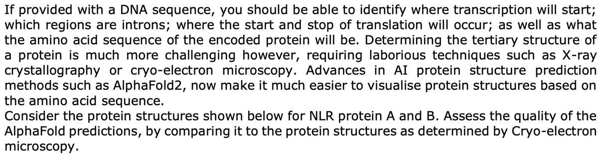 If provided with a DNA sequence, you should be able to identify where transcription will start;
which regions are introns; where the start and stop of translation will occur; as well as what
the amino acid sequence of the encoded protein will be. Determining the tertiary structure of
a protein is much more challenging however, requiring laborious techniques such as X-ray
crystallography or cryo-electron microscopy. Advances in AI protein structure prediction
methods such as Alpha Fold2, now make it much easier to visualise protein structures based on
the amino acid sequence.
Consider the protein structures shown below for NLR protein A and B. Assess the quality of the
AlphaFold predictions, by comparing it to the protein structures as determined by Cryo-electron
microscopy.