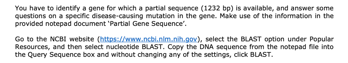 You have to identify a gene for which a partial sequence (1232 bp) is available, and answer some
questions on a specific disease-causing mutation in the gene. Make use of the information in the
provided notepad document 'Partial Gene Sequence'.
Go to the NCBI website (https://www.ncbi.nlm.nih.gov), select the BLAST option under Popular
Resources, and then select nucleotide BLAST. Copy the DNA sequence from the notepad file into
the Query Sequence box and without changing any of the settings, click BLAST.