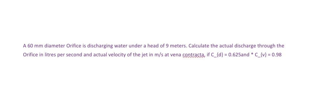 A 60 mm diameter Orifice is discharging water under a head of 9 meters. Calculate the actual discharge through the
Orifice in litres per second and actual velocity of the jet in m/s at vena contracta, if C_{d} = 0.625and * C_{v} = 0.98
