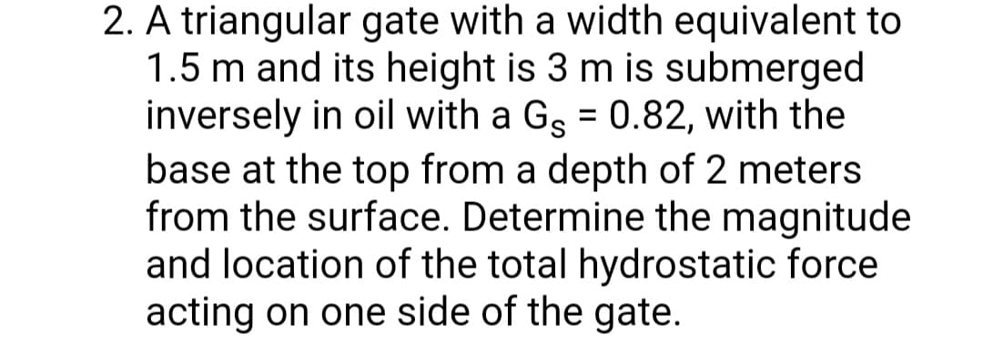 2. A triangular gate with a width equivalent to
1.5 m and its height is 3 m is submerged
inversely in oil with a Gg = 0.82, with the
base at the top from a depth of 2 meters
from the surface. Determine the magnitude
and location of the total hydrostatic force
acting on one side of the gate.
%3D
