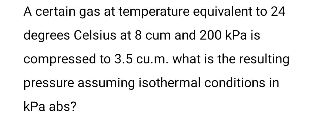 A certain gas at temperature equivalent to 24
degrees Celsius at 8 cum and 200 kPa is
compressed to 3.5 cu.m. what is the resulting
pressure assuming isothermal conditions in
kPa abs?

