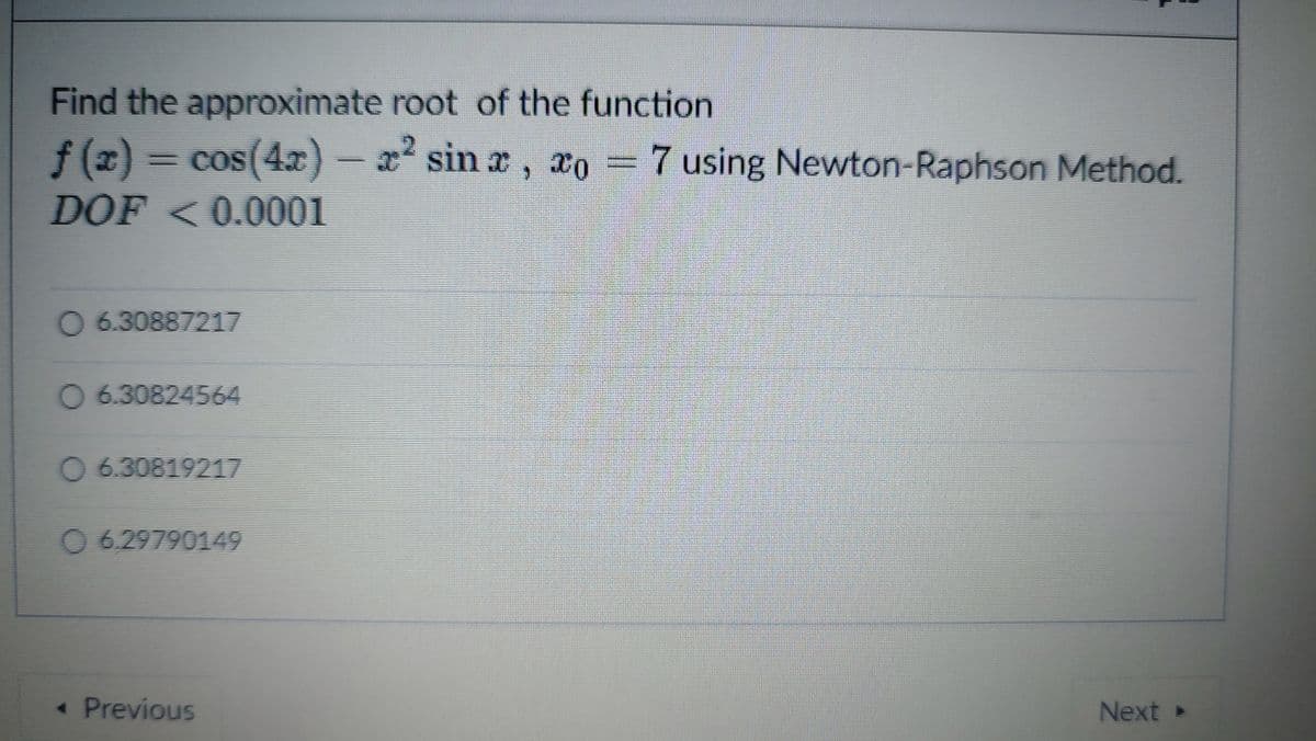 Find the approximate root of the function
f (z) = cos(4x) - 2 sin a, xo = 7 using Newton-Raphson Method.
f(x)
DOF <0.0001
*sin x
0 6.30887217
O 6.30824564
O 6.30819217
0629790149
« Previous
Next »

