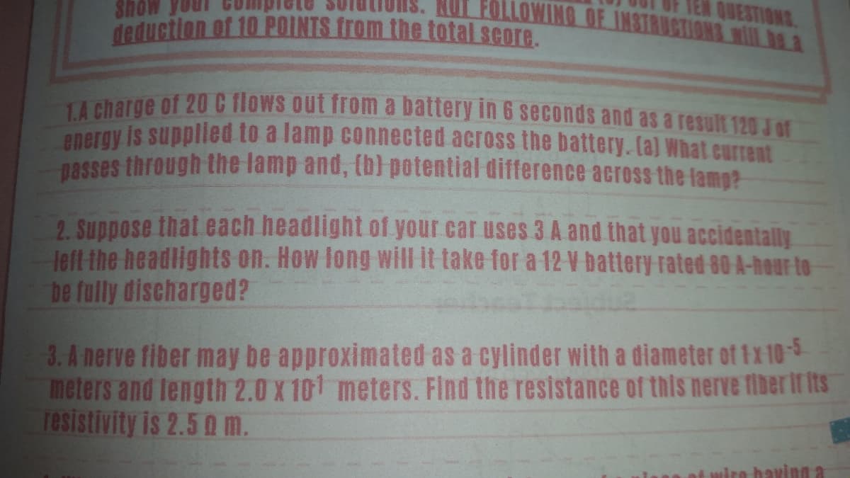 Show
NUT FOLLOWING OF INSTRUCTIONS Nll ha a
deduction of 10 POINTS from the total score.
TA charge of 20 C flows out from a battery in 6 seconds and as a result 120 Jor
anergy is supplied to a lamp connected across the battery. Ca) What current
nasses through the lamp and, (b) potential difference across the lamp?
2. Suppose that each headlight of your car uses 3 A and that you accidentally
left the headlights on. How fong will it take for a 12 V battery rated 80 A-hour to
be fully discharged?
3. A nerve fiber may be approximated as a cylinder with a diameter of1x 10-5
meters and length 2.0 X 101 meters. Find the resistance of this nerve fiber if ts
resistivity is 2.5 0 m.
ro having a
