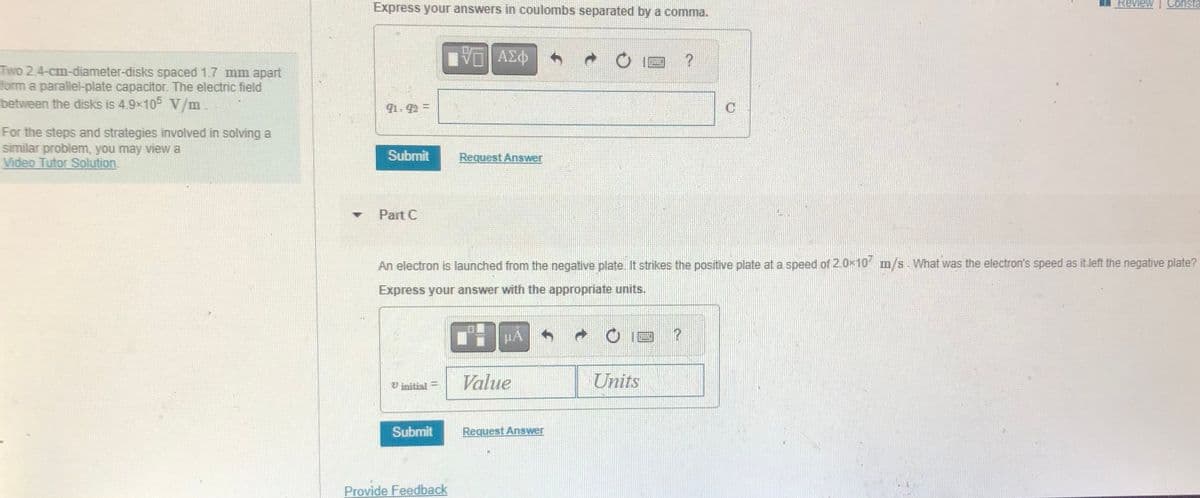 Two 2.4-cm-diameter-disks spaced 1.7 mm apart
form a parallel-plate capacitor. The electric field
between the disks is 4.9×105 V/m
For the steps and strategies involved in solving a
similar problem, you may view a
Video Tutor Solution.
Express your answers in coulombs separated by a comma.
91.92 =
Submit
Part C
Submit
IV—| ΑΣΦ
Provide Feedback
Request Answer
An electron is launched from the negative plate. It strikes the positive plate at a speed of 2.0x107 m/s. What was the electron's speed as it left the negative plate?
Express your answer with the appropriate units.
HA
Value
Request Answer
14
Units
?
P
Review Consta