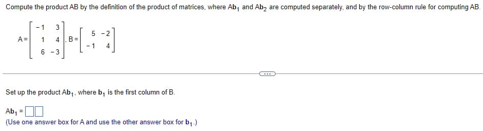 Compute the product AB by the definition of the product of matrices, where Ab and Ab₂ are computed separately, and by the row-column rule for computing AB.
1
A=
-1 3
1 4
6 -3
5-2
-1
4
Set up the product Ab₁, where b₁ is the first column of B.
Ab₁ =
(Use one answer box for A and use the other answer box for b₁.)