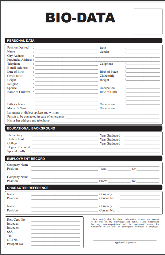 BIO-DATA
PERSONAL DATA
Position Desired
Date
Name
Gender
City Address
Provincial Address
Telephone
E-mail Address
Cellphone
Date of Birth
Birth of Place
Citizenship
Weight
Civil Status
Height
Religion
Spouse
Name of Children
Оссираtion
Date of Birth
Occupation
Оссирation
Father's Name
Mother's Name
Language or dialect spoken and written:
Person to be contacted in case of emergency:
His or her address and telephone:
EDUCATIONAL BACKGROUND
Year Graduated:
Elementary
High School
College
Degree Received:
Special Skills
Year Graduated
Year Graduated
EMPLOYMENT RECORD
Company Name :
Position
From:
To:
Company Name :
Position
From:
To:
CHARACTER REFERENCE
Name
Company
Position
Contact No.
Name
Company
Position
Contact No.
Res. Cert. No.
Issued at
I here certify that the above information is true and correct
to the best of my knowledge and belief. I also understand
that any misiterpretation will be considered reason for
withdrawal of an offer or subsequent dismissal if employed.
Issued on
SSS
TIN
NBI No.
Applicant's Signature
Passport No.
