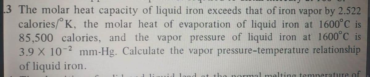 3 The molar heat capacity of liquid iron exceeds that of iron vapor by 2.522
calories/° K, the molar heat of evaporation of liquid iron at 1600°C is
85,500 calories, and the vapor pressure of liquid iron at 1600°C is
3.9 X 10-2 mm-Hg. Calculate the vapor pressure-temperature relationship
of liquid iron.
1 liguid lond at the normal melting temperature cf
