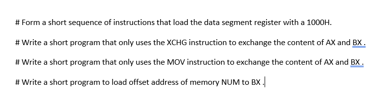 # Form a short sequence of instructions that load the data segment register with a 1000H.
# Write a short program that only uses the XCHG instruction to exchange the content of AX and BX.
# Write a short program that only uses the MOV instruction to exchange the content of AX and BX.
# Write a short program to load offset address of memory NUM to BX .

