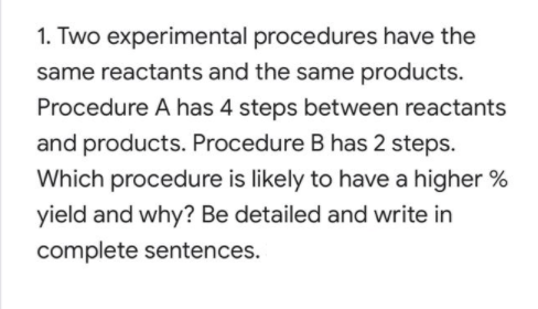 1. Two experimental procedures have the
same reactants and the same products.
Procedure A has 4 steps between reactants
and products. Procedure B has 2 steps.
Which procedure is likely to have a higher %
yield and why? Be detailed and write in
complete sentences.
