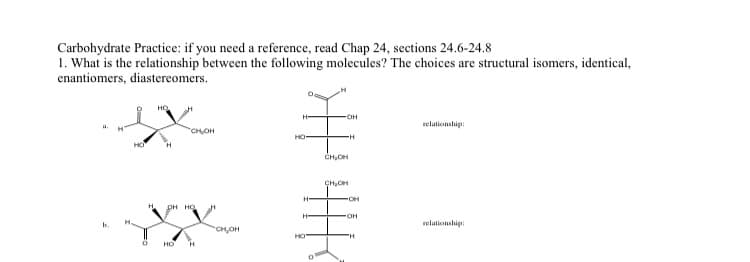 Carbohydrate Practice: if you need a reference, read Chap 24, sections 24.6-24.8
1. What is the relationship between the following molecules? The choices are structural isomers, identical,
enantiomers, diastereomers.
a.
b.
HO
0
НО
H
"CH₂OH
OH HO
HO H
CH₂OH
H
OH
€
"H
CH₂OH
HO
H-
HO
0
CH₂CH
OH
'H
relationship:
relationship: