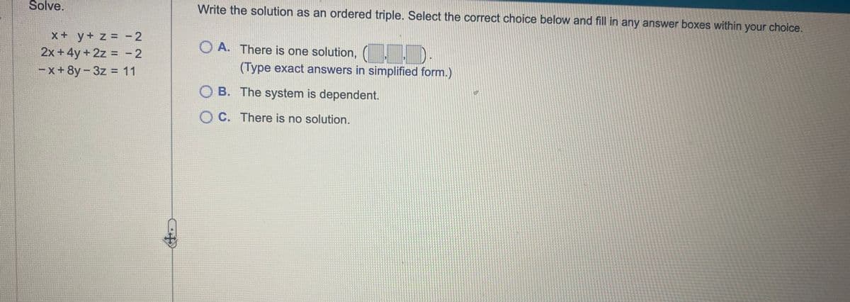 Solve.
x + y + z = -2
2x + 4y + 2z = -2
-x+8y-3z = 11
Write the solution as an ordered triple. Select the correct choice below and fill in any answer boxes within your choice.
O A. There is one solution, (..).
(Type exact answers in simplified form.)
OB. The system is dependent.
OC. There is no solution.