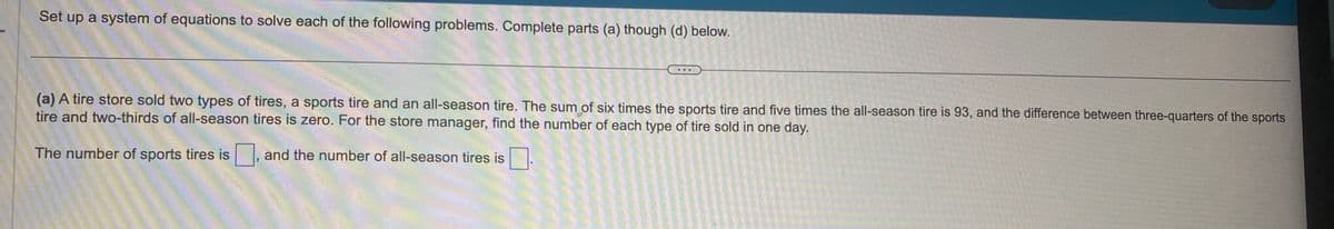 Set up a system of equations to solve each of the following problems. Complete parts (a) though (d) below.
(a) A tire store sold two types of tires, a sports tire and an all-season tire. The sum of six times the sports tire and five times the all-season tire is 93, and the difference between three-quarters of the sports
tire and two-thirds of all-season tires is zero. For the store manager, find the number of each type of tire sold in one day.
The number of sports tires is, and the number of all-season tires is.
