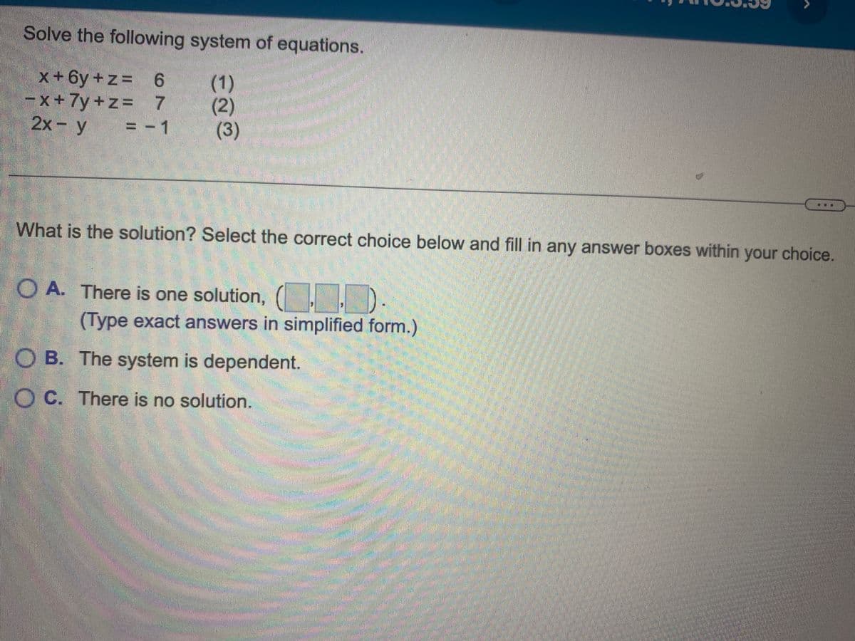 Solve the following system of equations.
x+6y +z = 6
(1)
-x+ 7y+z= 7
(2)
2x - y = -1
(3)
ma
What is the solution? Select the correct choice below and fill in any answer boxes within your choice.
O A. There is one solution, (..).
(Type exact answers in simplified form.)
OB. The system is dependent.
OC. There is no solution.
M