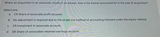 Where an acquisition in an associate results in an excess, how is the excess accounted for in the year of acquisition?
Select one:
a. CR Share of associate profit account.
b. No adjustment is required due to the single line method of accounting followed under the equity method.
c. CR Investment in associate account.
d. DR Share of associates retained earnings account.