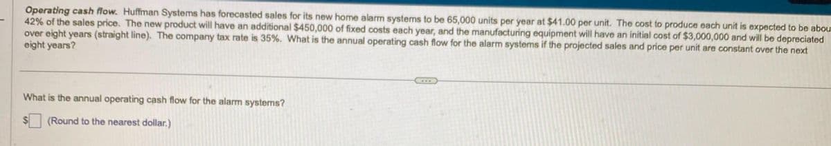 Operating cash flow. Huffman Systems has forecasted sales for its new home alarm systems to be 65,000 units per year at $41.00 per unit. The cost to produce each unit is expected to be abou
42% of the sales price. The new product will have an additional $450,000 of fixed costs each year, and the manufacturing equipment will have an initial cost of $3,000,000 and will be depreciated
over eight years (straight line). The company tax rate is 35%. What is the annual operating cash flow for the alarm systems if the projected sales and price per unit are constant over the next
eight years?
What is the annual operating cash flow for the alarm systems?
(Round to the nearest dollar.)