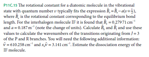 P11C.15 The rotational constant for a diatomic molecule in the vibrational
state with quantum number v typically fits the expression B, = B,- a(v+}),
where B, is the rotational constant corresponding to the equilibrium bond
length. For the interhalogen molecule IF it is found that B, = 0.279 71 cm
and a = 0.187 m (note the change of units). Calculate B, and B, and use these
values to calculate the wavenumbers of the transitions originating from J= 3
of the P and R branches. You will need the following additional information:
v = 610.258 cm and x,ỹ = 3.141 cm. Estimate the dissociation energy of the
IF molecule.
