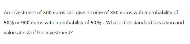 An investment of 500 euros can give income of 350 euros with a probability of
50% or 900 euros with a probability of 50%. What is the standard deviation and
value at risk of the investment?