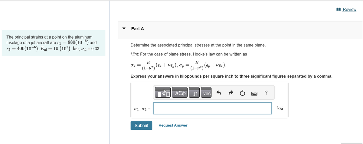 The principal strains at a point on the aluminum
fuselage of a jet aircraft are €1 = 880(10-6) and
€2 - 400(10-6). E-10 (10³) ksi, val = 0.33.
Part A
Determine the associated principal stresses at the point in the same plane.
Hint. For the case of plane stress, Hooke's law can be written as
στ
E
(1-v2)
(E₂+Veg), =
(Ez + VEy), σy
E
(1-2)
(Ey+VER).
Express your answers in kilopounds per square inch to three significant figures separated by a comma.
01,02 =
ΜΕ ΑΣΦ JA vecl
Submit
Request Answer
?
ksi
Review