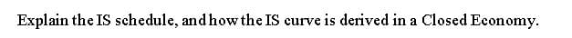 Explain the IS schedule, and how the IS curve is derived in a Closed Economy.