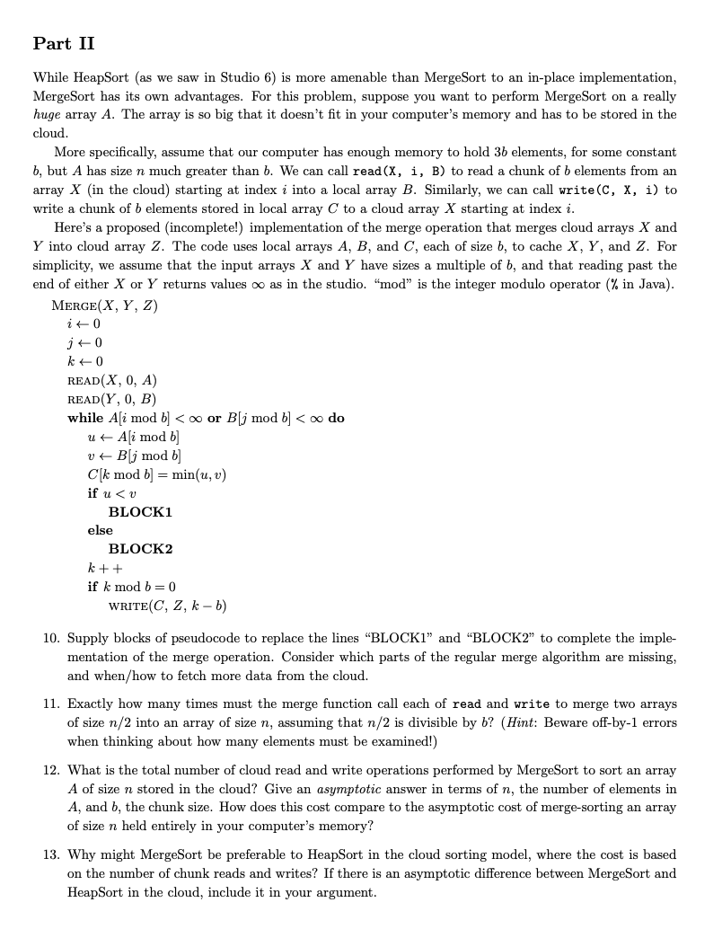 Part II
While HeapSort (as we saw in Studio 6) is more amenable than MergeSort to an in-place implementation,
MergeSort has its own advantages. For this problem, suppose you want to perform MergeSort on a really
huge array A. The array is so big that it doesn't fit in your computer's memory and has to be stored in the
cloud.
More specifically, assume that our computer has enough memory to hold 36 elements, for some constant
b, but A has size n much greater than b. We can call read (X, i, B) to read a chunk of b elements from an
array X (in the cloud) starting at index i into a local array B. Similarly, we can call write (C, X, i) to
write a chunk of 6 elements stored in local array C to a cloud array X starting at index i.
Here's a proposed (incomplete!) implementation of the merge operation that merges cloud arrays X and
Y into cloud array Z. The code uses local arrays A, B, and C, each of size b, to cache X, Y, and Z. For
simplicity, we assume that the input arrays X and Y have sizes a multiple of b, and that reading past the
end of either X or Y returns values ∞o as in the studio. "mod" is the integer modulo operator (% in Java).
MERGE(X, Y, Z)
i +0
j40
k 0
READ(X, 0, A)
READ(Y, 0, B)
while A[i mod b] <∞ or B[j mod b] <∞ do
u ← A[i mod b]
v← Bj mod b]
C[k mod b] = min(u, v)
if u < v
BLOCK1
else
BLOCK2
k++
if k mod b = 0
WRITE(C, Z, k-b)
10. Supply blocks of pseudocode to replace the lines "BLOCK1" and "BLOCK2" to complete the imple-
mentation of the merge operation. Consider which parts of the regular merge algorithm are missing,
and when/how to fetch more data from the cloud.
11. Exactly how many times must the merge function call each of read and write to merge two arrays
of size n/2 into an array of size n, assuming that n/2 is divisible by b? (Hint: Beware off-by-1 errors
when thinking about how many elements must be examined!)
12. What is the total number of cloud read and write operations performed by MergeSort to sort an array
A of size n stored in the cloud? Give an asymptotic answer in terms of n, the number of elements in
A, and b, the chunk size. How does this cost compare to the asymptotic cost of merge-sorting an array
of size n held entirely in your computer's memory?
13. Why might MergeSort be preferable to HeapSort in the cloud sorting model, where the cost is based
on the number of chunk reads and writes? If there is an asymptotic difference between MergeSort and
HeapSort in the cloud, include it in your argument.