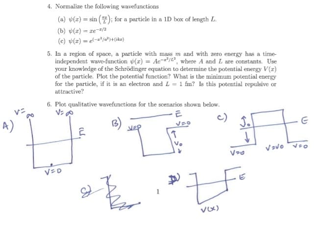 4. Normalize the following wavefunctions
(a) (x)=sin(); for a particle in a 1D box of length L.
(b) (r) = xe-z/
(c) (z) = (-²²)+(z)
5. In a region of space, a particle with mass m and with zero energy has a time-
independent wave-function (x) = Ae-2/2, where A and L are constants. Use
your knowledge of the Schrödinger equation to determine the potential energy V(x)
of the particle. Plot the potential function? What is the minimum potential energy
for the particle, if it is an electron and L = 1 fm? Is this potential repulsive or
attractive?
6. Plot qualitative wavefunctions for the scenarios shown below.
V=8
Z
T
E
√20
Vo
J.
E
VaVo Veo
V=D
1
v(x)